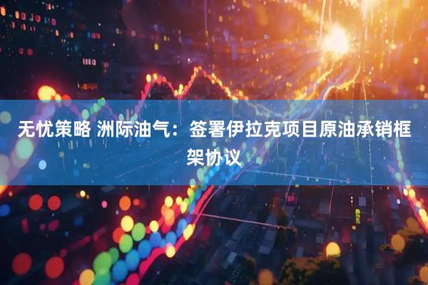 无忧策略 洲际油气：签署伊拉克项目原油承销框架协议