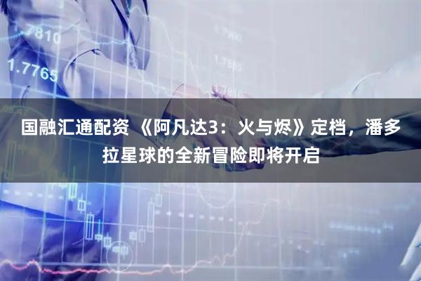 国融汇通配资 《阿凡达3：火与烬》定档，潘多拉星球的全新冒险即将开启