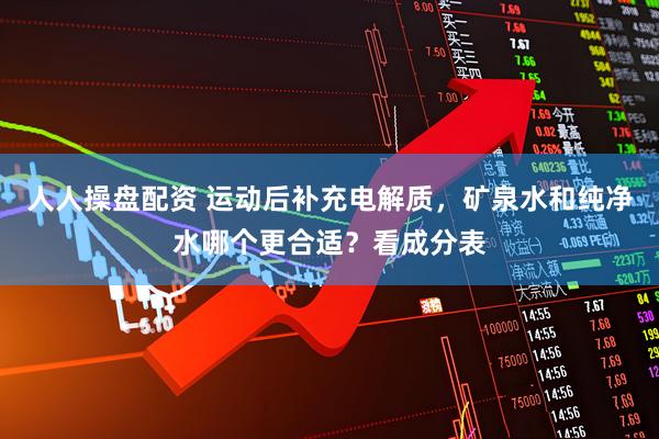 人人操盘配资 运动后补充电解质，矿泉水和纯净水哪个更合适？看成分表