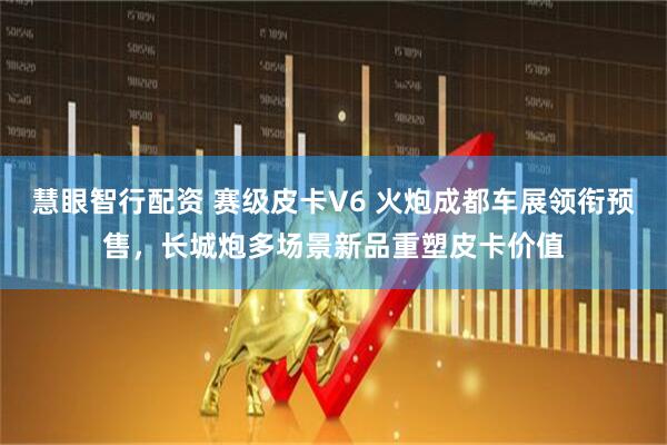 慧眼智行配资 赛级皮卡V6 火炮成都车展领衔预售，长城炮多场景新品重塑皮卡价值