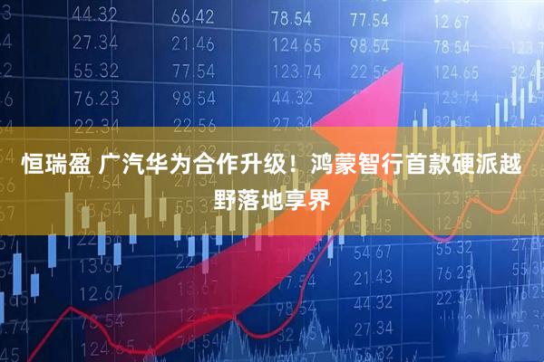 恒瑞盈 广汽华为合作升级！鸿蒙智行首款硬派越野落地享界