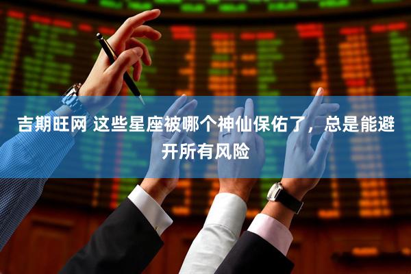 吉期旺网 这些星座被哪个神仙保佑了，总是能避开所有风险