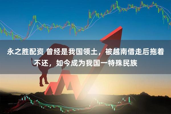 永之胜配资 曾经是我国领土，被越南借走后拖着不还，如今成为我国一特殊民族