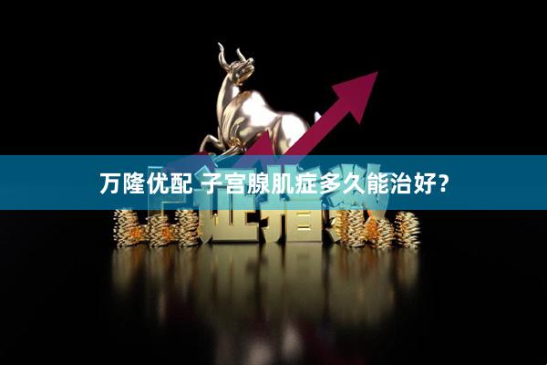 万隆优配 子宫腺肌症多久能治好？