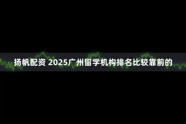 扬帆配资 2025广州留学机构排名比较靠前的