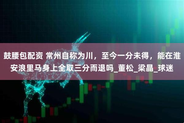 鼓腰包配资 常州自称为川，至今一分未得，能在淮安浪里马身上全取三分而退吗_董松_梁晶_球迷