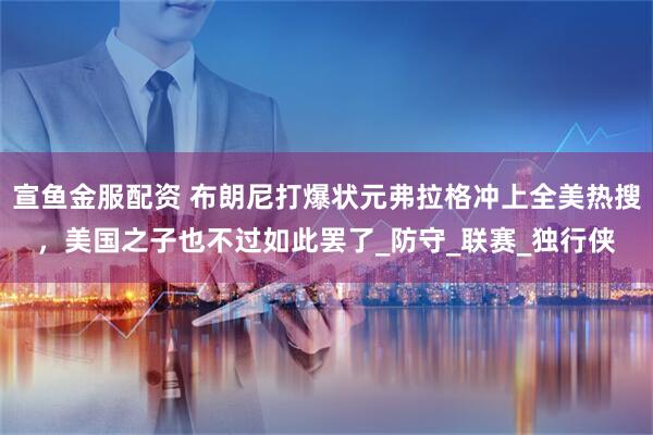 宣鱼金服配资 布朗尼打爆状元弗拉格冲上全美热搜，美国之子也不过如此罢了_防守_联赛_独行侠