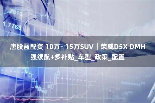 唐股盈配资 10万- 15万SUV｜荣威D5X DMH强续航+多补贴_车型_政策_配置