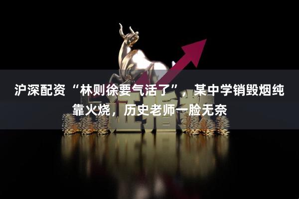 沪深配资 “林则徐要气活了”，某中学销毁烟纯靠火烧，历史老师一脸无奈